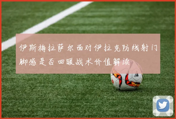 伊斯梅拉萨尔面对伊拉克防线射门脚感是否回暖战术价值解读