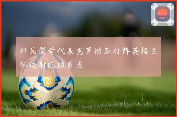 科瓦契奇代表克罗地亚对阵英格兰队远射威胁看点