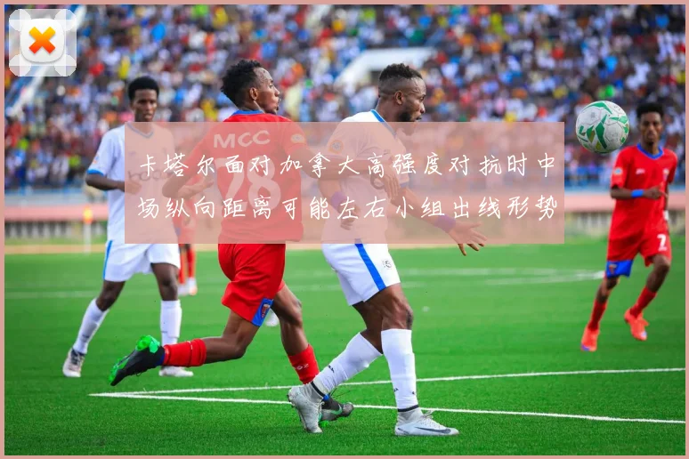 卡塔尔面对加拿大高强度对抗时中场纵向距离可能左右小组出线形势