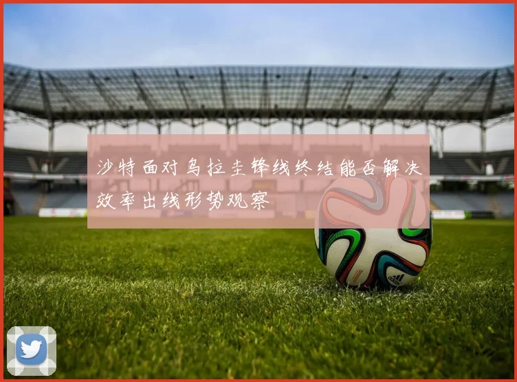 沙特面对乌拉圭锋线终结能否解决效率出线形势观察