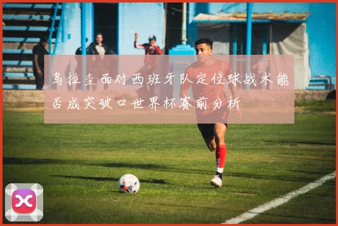 乌拉圭面对西班牙队定位球战术能否成突破口世界杯赛前分析