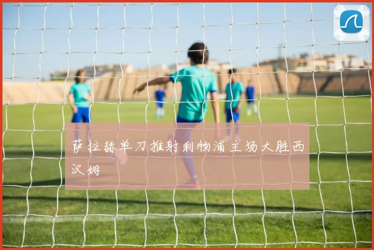 萨拉赫单刀推射利物浦主场大胜西汉姆
