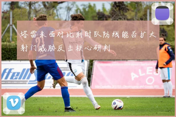 塔雷米面对比利时队防线能否扩大射门威胁反击核心研判