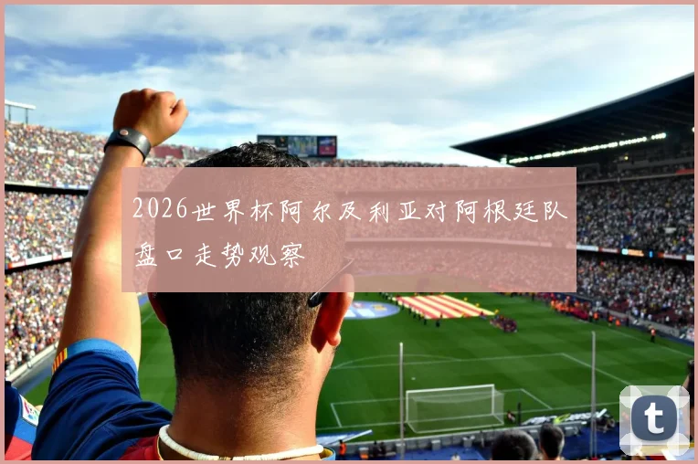 2026世界杯阿尔及利亚对阿根廷队盘口走势观察