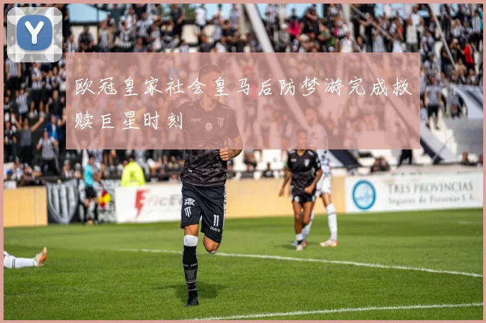 欧冠皇家社会皇马后防梦游完成救赎巨星时刻