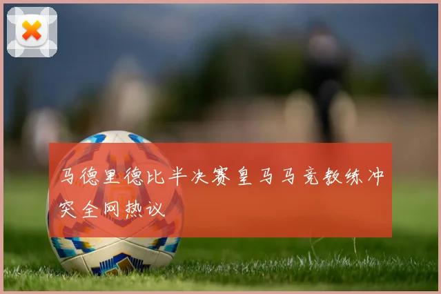 马德里德比半决赛皇马马竞教练冲突全网热议