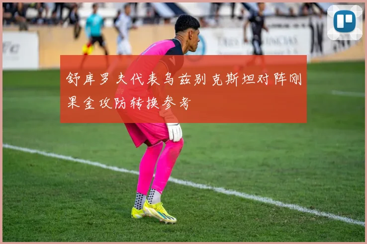 舒库罗夫代表乌兹别克斯坦对阵刚果金攻防转换参考