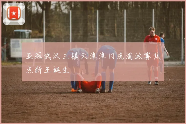 亚冠武汉三镇天津津门虎淘汰赛焦点新王诞生