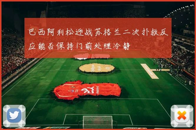 巴西阿利松迎战苏格兰二次扑救反应能否保持门前处理冷静