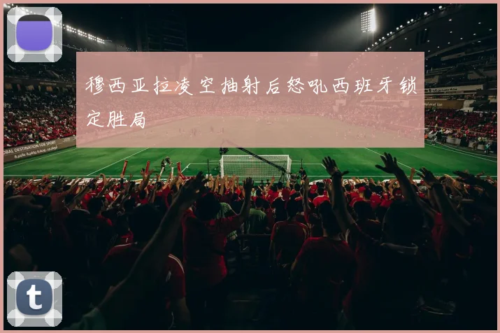 穆西亚拉凌空抽射后怒吼西班牙锁定胜局