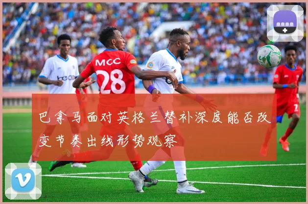 巴拿马面对英格兰替补深度能否改变节奏出线形势观察
