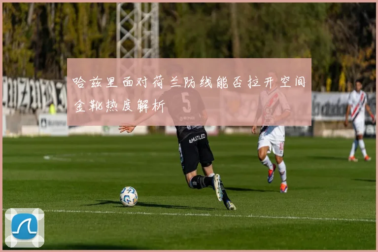 哈兹里面对荷兰防线能否拉开空间金靴热度解析