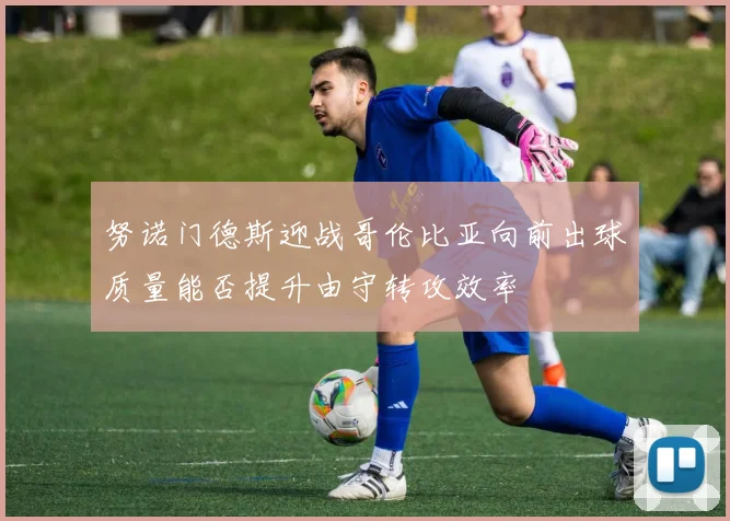 努诺门德斯迎战哥伦比亚向前出球质量能否提升由守转攻效率