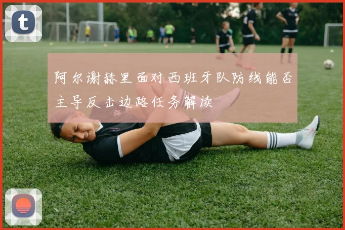 阿尔谢赫里面对西班牙队防线能否主导反击边路任务解读