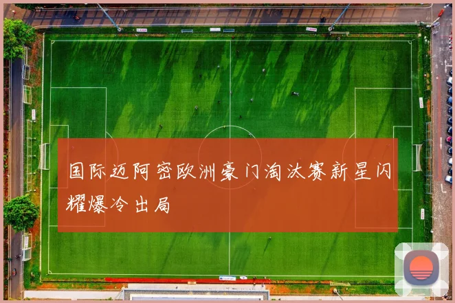 国际迈阿密欧洲豪门淘汰赛新星闪耀爆冷出局