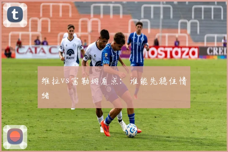 维拉vs富勒姆看点：谁能先稳住情绪