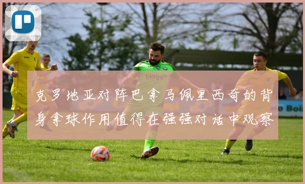 克罗地亚对阵巴拿马佩里西奇的背身拿球作用值得在强强对话中观察