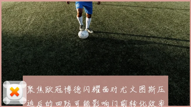 聚焦欧冠博德闪耀面对尤文图斯压迫后的回防可能影响门前转化效率