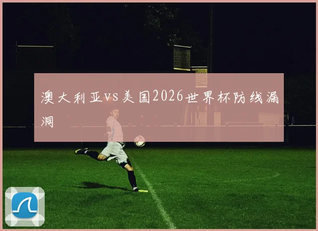 澳大利亚vs美国2026世界杯防线漏洞