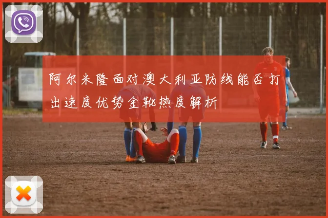 阿尔米隆面对澳大利亚防线能否打出速度优势金靴热度解析