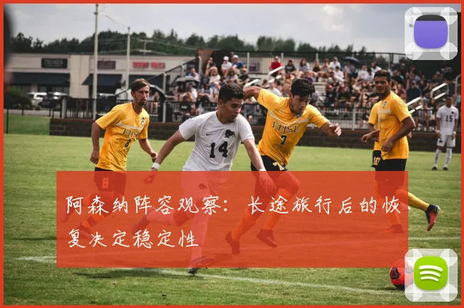 阿森纳阵容观察：长途旅行后的恢复决定稳定性