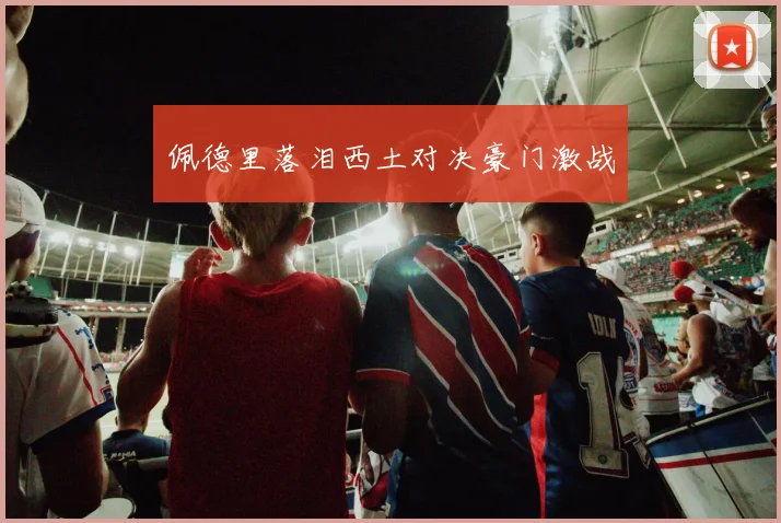 佩德里落泪西土对决豪门激战