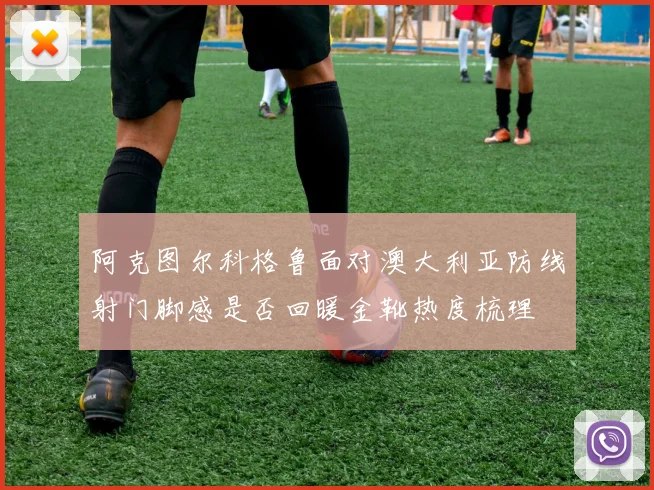 阿克图尔科格鲁面对澳大利亚防线射门脚感是否回暖金靴热度梳理