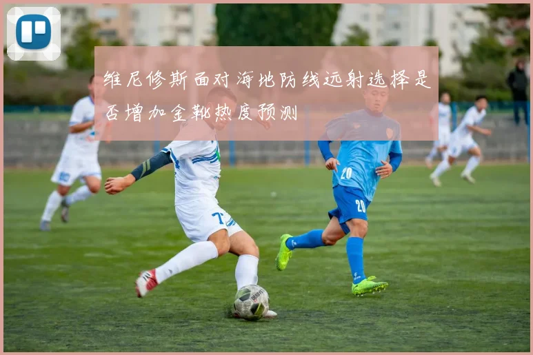 维尼修斯面对海地防线远射选择是否增加金靴热度预测
