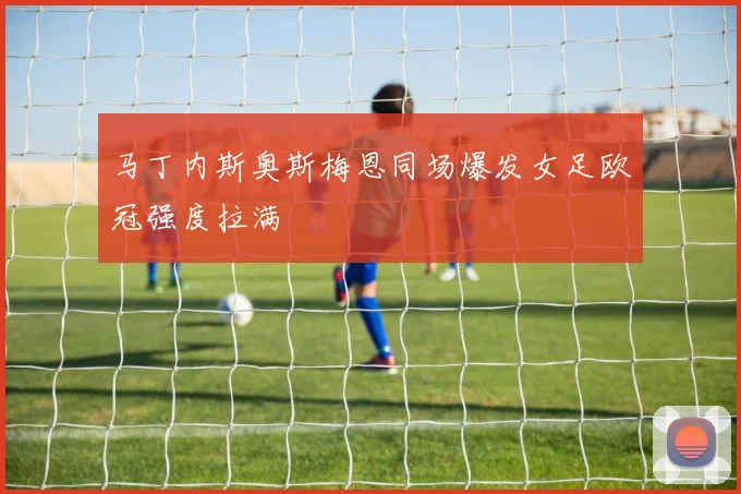 马丁内斯奥斯梅恩同场爆发女足欧冠强度拉满