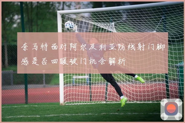 奈马特面对阿尔及利亚防线射门脚感是否回暖破门机会解析