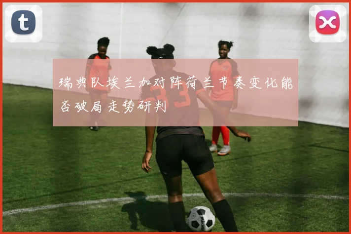 瑞典队埃兰加对阵荷兰节奏变化能否破局走势研判