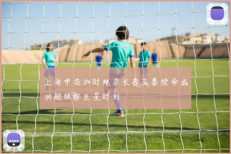 上海申花加时绝杀长春亚泰续命成功超级杯巨星时刻