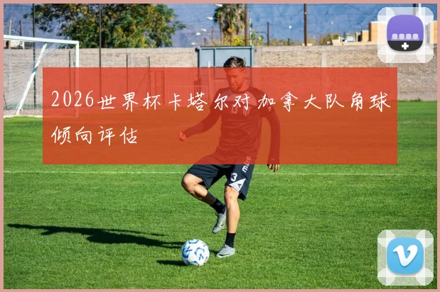 2026世界杯卡塔尔对加拿大队角球倾向评估
