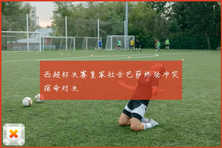 西超杯决赛皇家社会巴萨终场冲突宿命对决