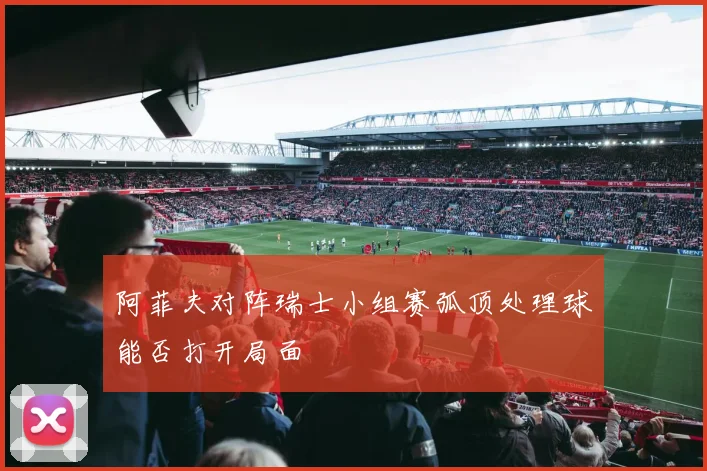 阿菲夫对阵瑞士小组赛弧顶处理球能否打开局面