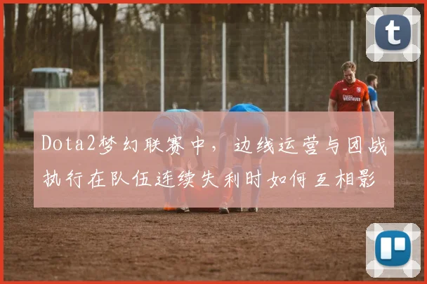 Dota2梦幻联赛中，边线运营与团战执行在队伍连续失利时如何互相影响