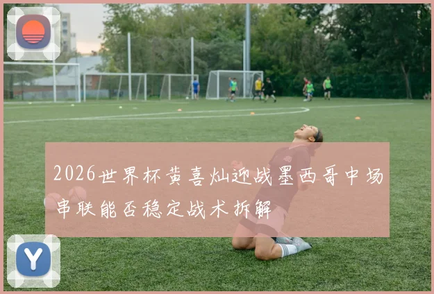 2026世界杯黄喜灿迎战墨西哥中场串联能否稳定战术拆解
