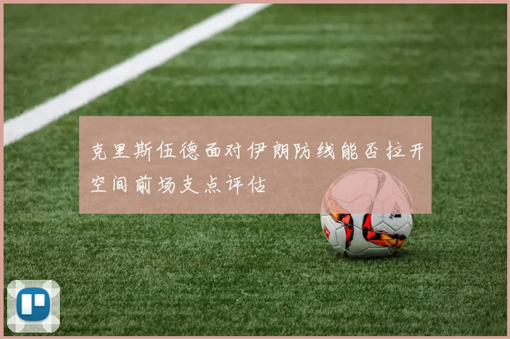 克里斯伍德面对伊朗防线能否拉开空间前场支点评估
