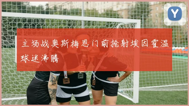 主场战奥斯梅恩门前抢射埃因霍温球迷沸腾