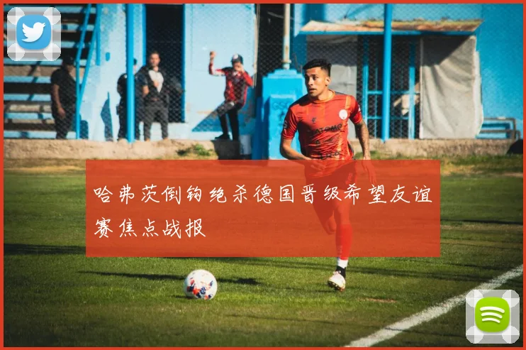 哈弗茨倒钩绝杀德国晋级希望友谊赛焦点战报