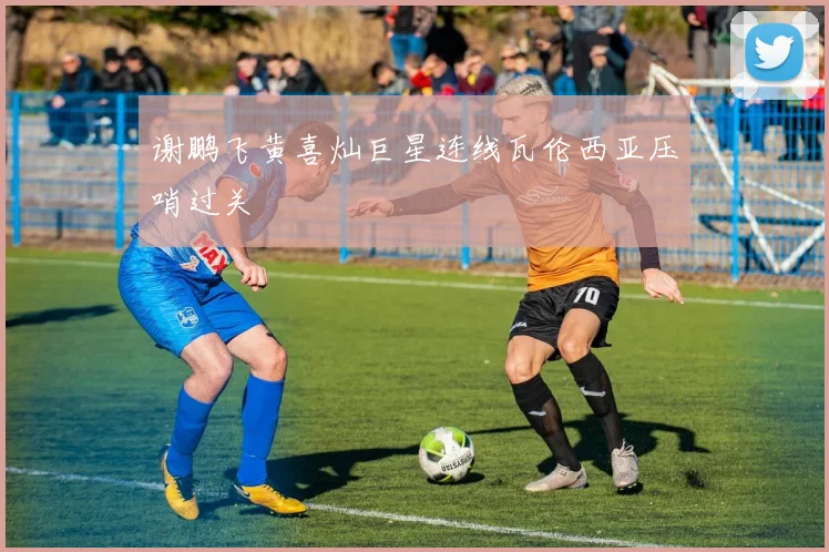 谢鹏飞黄喜灿巨星连线瓦伦西亚压哨过关