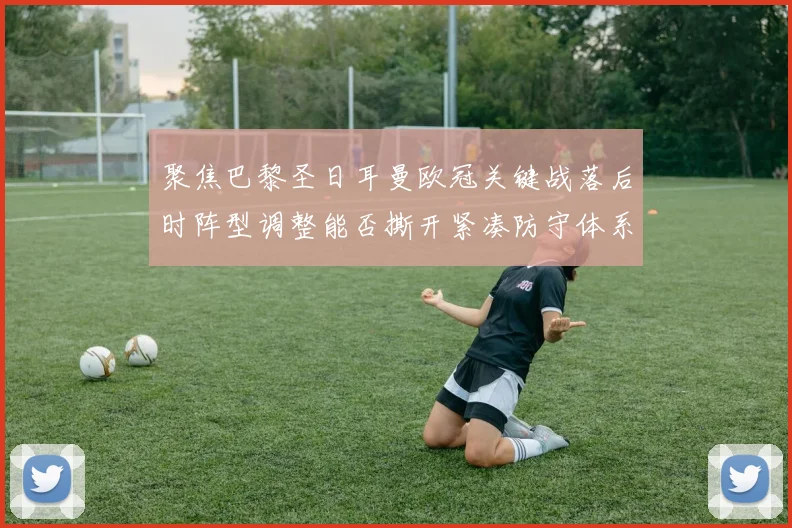 聚焦巴黎圣日耳曼欧冠关键战落后时阵型调整能否撕开紧凑防守体系